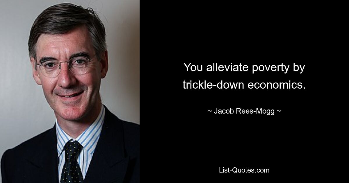 You alleviate poverty by trickle-down economics. — © Jacob Rees-Mogg