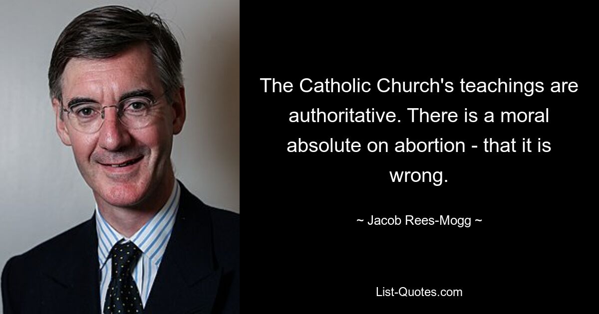 The Catholic Church's teachings are authoritative. There is a moral absolute on abortion - that it is wrong. — © Jacob Rees-Mogg