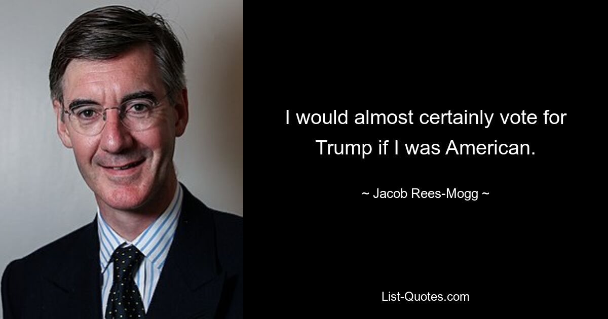 I would almost certainly vote for Trump if I was American. — © Jacob Rees-Mogg