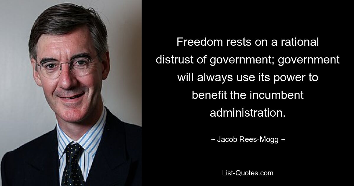 Freedom rests on a rational distrust of government; government will always use its power to benefit the incumbent administration. — © Jacob Rees-Mogg