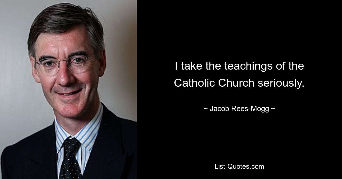 I take the teachings of the Catholic Church seriously. — © Jacob Rees-Mogg