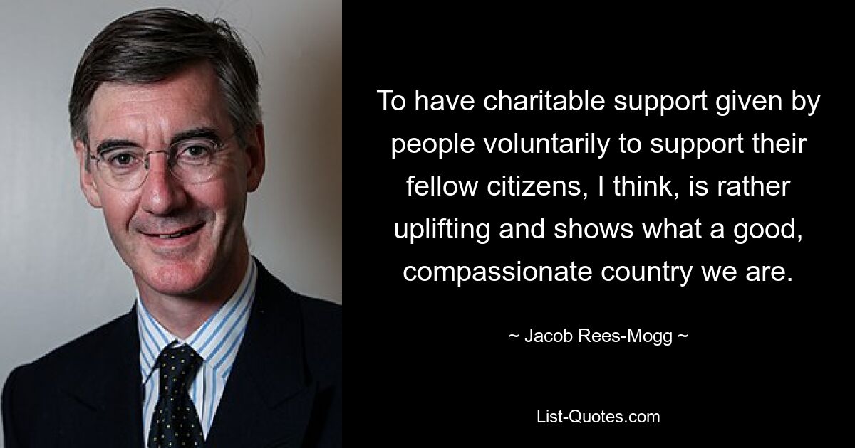 To have charitable support given by people voluntarily to support their fellow citizens, I think, is rather uplifting and shows what a good, compassionate country we are. — © Jacob Rees-Mogg