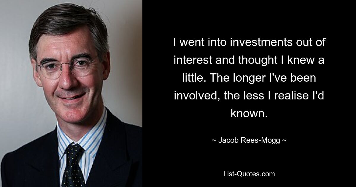 I went into investments out of interest and thought I knew a little. The longer I've been involved, the less I realise I'd known. — © Jacob Rees-Mogg