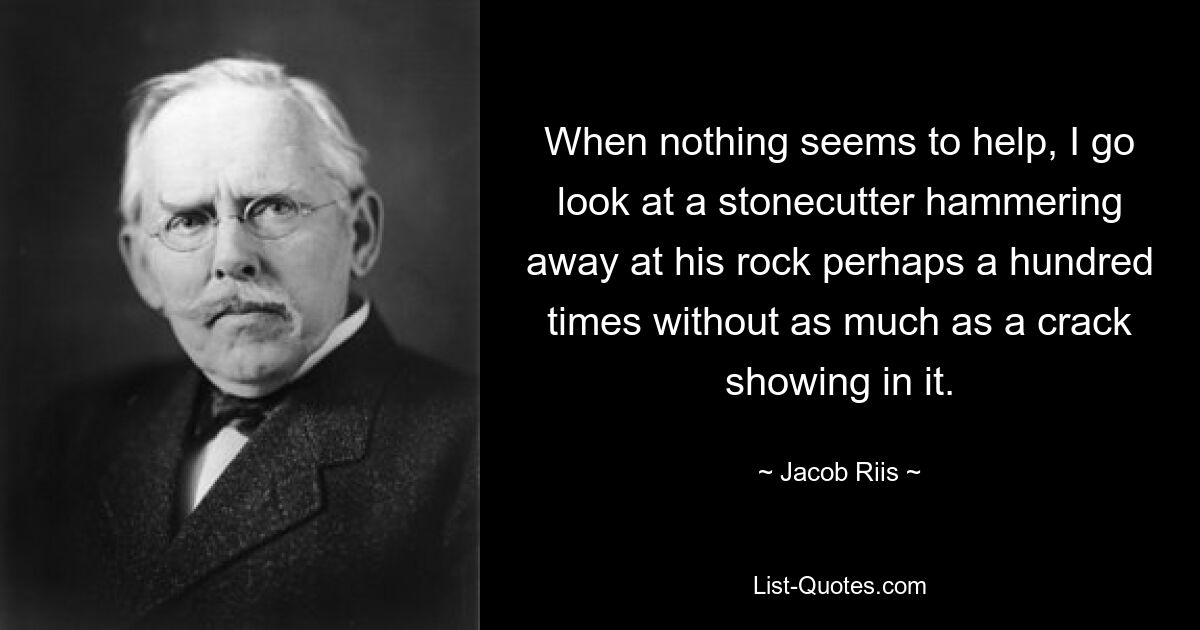 When nothing seems to help, I go look at a stonecutter hammering away at his rock perhaps a hundred times without as much as a crack showing in it. — © Jacob Riis