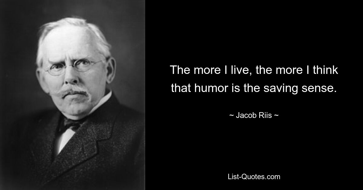 The more I live, the more I think that humor is the saving sense. — © Jacob Riis