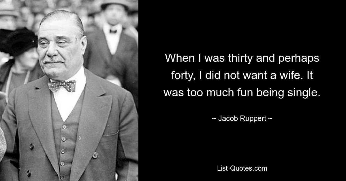 When I was thirty and perhaps forty, I did not want a wife. It was too much fun being single. — © Jacob Ruppert