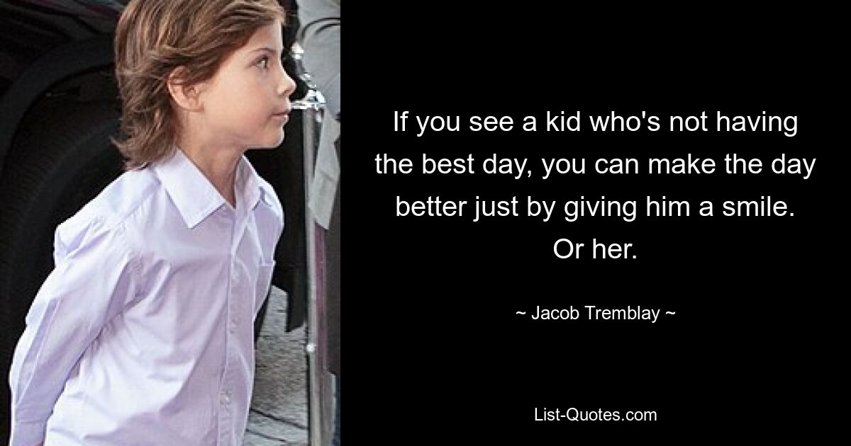 If you see a kid who's not having the best day, you can make the day better just by giving him a smile. Or her. — © Jacob Tremblay