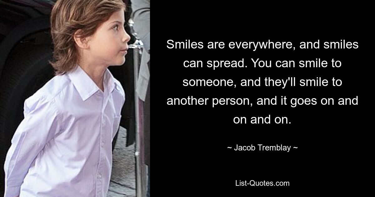 Smiles are everywhere, and smiles can spread. You can smile to someone, and they'll smile to another person, and it goes on and on and on. — © Jacob Tremblay