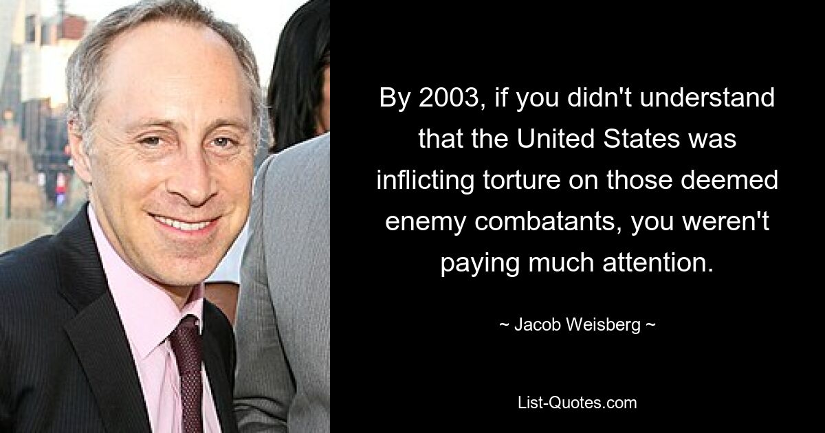 By 2003, if you didn't understand that the United States was inflicting torture on those deemed enemy combatants, you weren't paying much attention. — © Jacob Weisberg