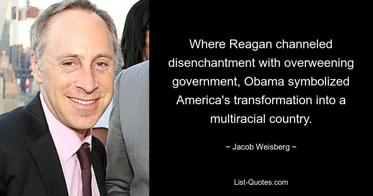 Where Reagan channeled disenchantment with overweening government, Obama symbolized America's transformation into a multiracial country. — © Jacob Weisberg