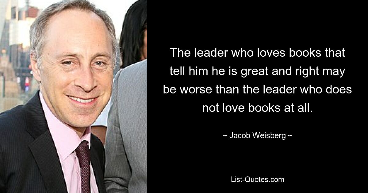 The leader who loves books that tell him he is great and right may be worse than the leader who does not love books at all. — © Jacob Weisberg