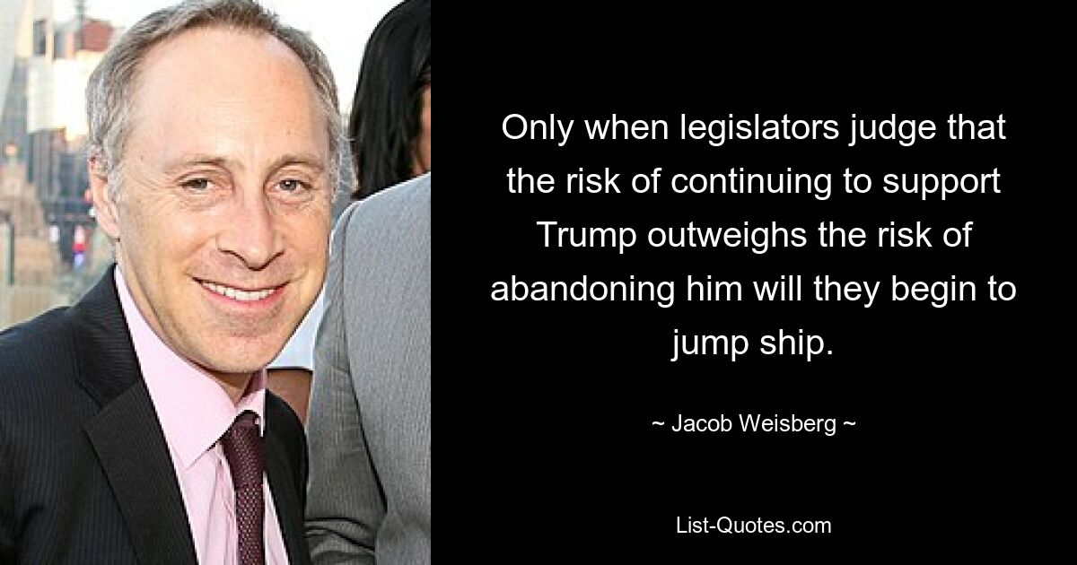 Only when legislators judge that the risk of continuing to support Trump outweighs the risk of abandoning him will they begin to jump ship. — © Jacob Weisberg