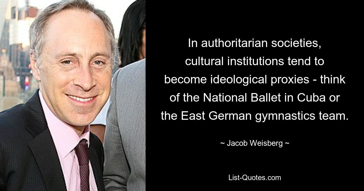 In authoritarian societies, cultural institutions tend to become ideological proxies - think of the National Ballet in Cuba or the East German gymnastics team. — © Jacob Weisberg