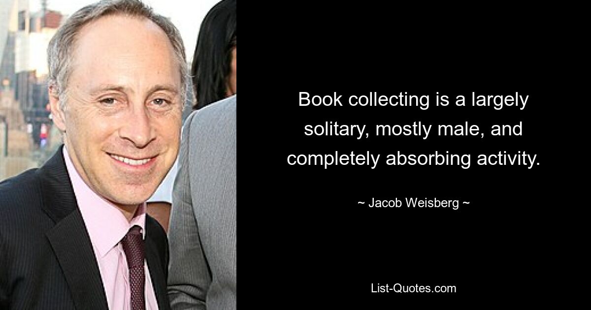 Book collecting is a largely solitary, mostly male, and completely absorbing activity. — © Jacob Weisberg