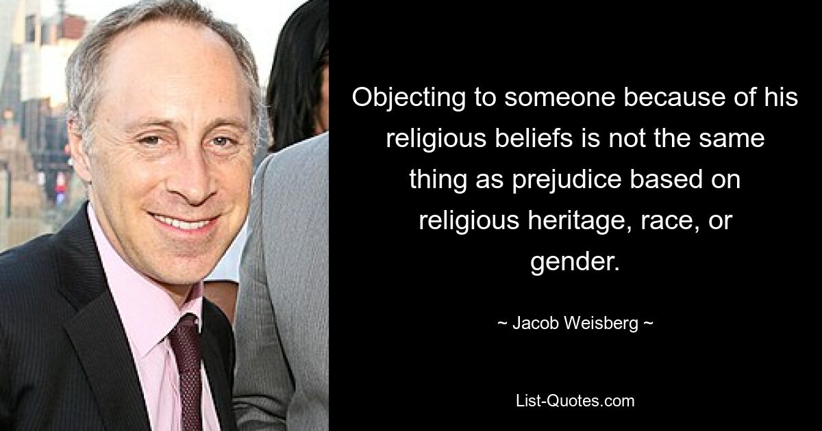 Objecting to someone because of his religious beliefs is not the same thing as prejudice based on religious heritage, race, or gender. — © Jacob Weisberg