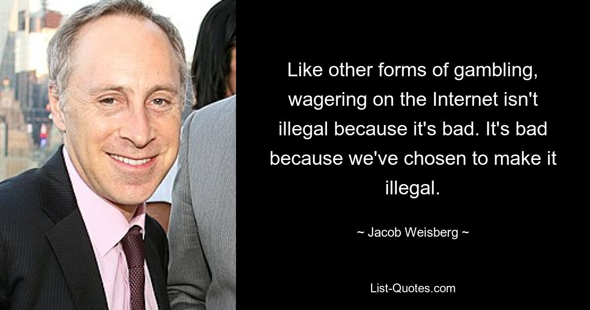 Like other forms of gambling, wagering on the Internet isn't illegal because it's bad. It's bad because we've chosen to make it illegal. — © Jacob Weisberg