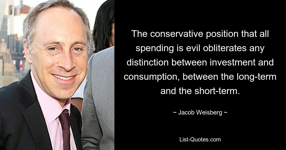 The conservative position that all spending is evil obliterates any distinction between investment and consumption, between the long-term and the short-term. — © Jacob Weisberg