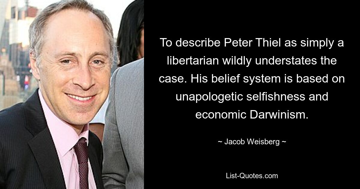 To describe Peter Thiel as simply a libertarian wildly understates the case. His belief system is based on unapologetic selfishness and economic Darwinism. — © Jacob Weisberg