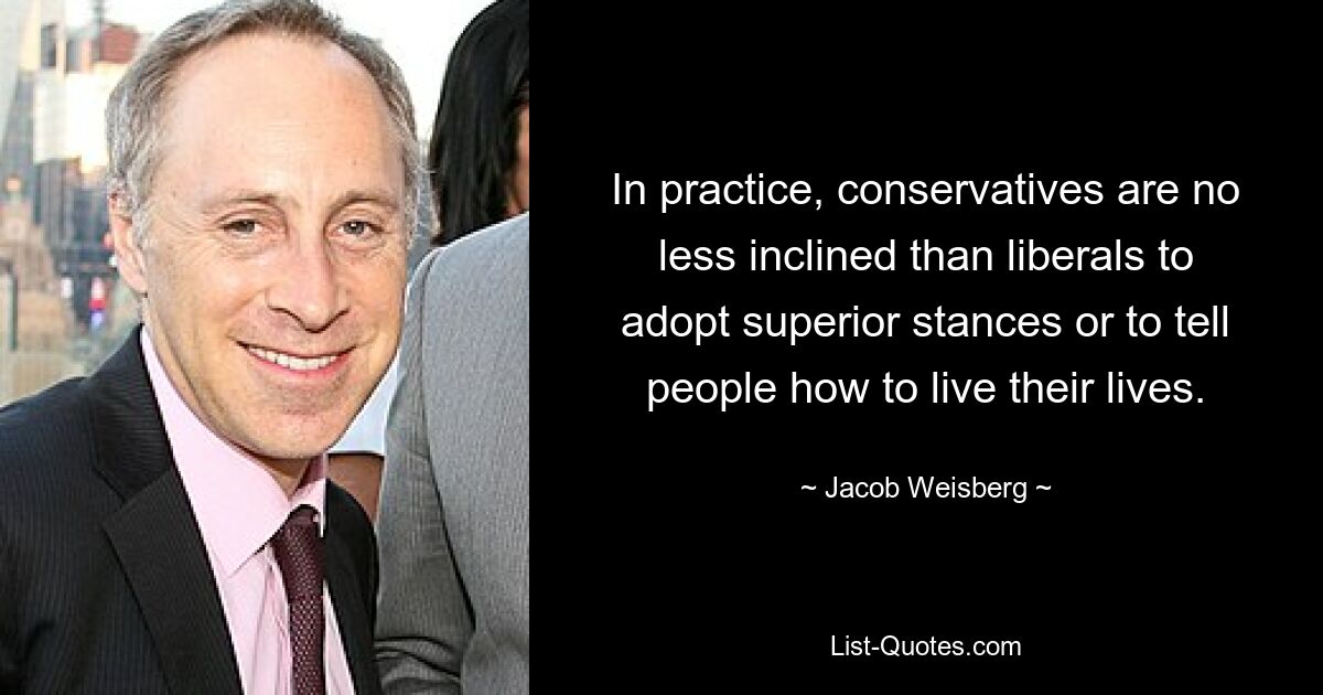 In practice, conservatives are no less inclined than liberals to adopt superior stances or to tell people how to live their lives. — © Jacob Weisberg