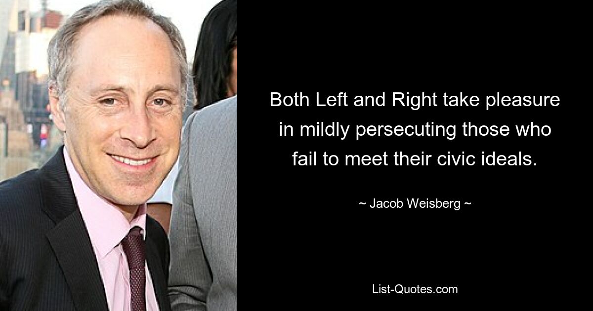 Both Left and Right take pleasure in mildly persecuting those who fail to meet their civic ideals. — © Jacob Weisberg