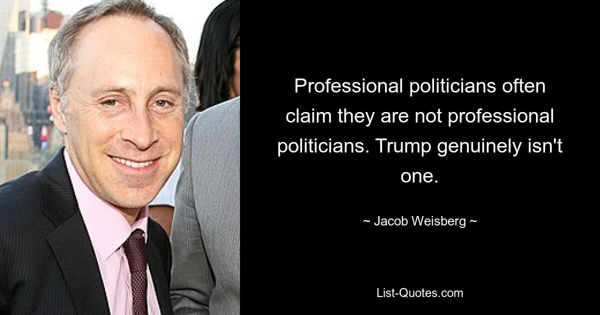 Professional politicians often claim they are not professional politicians. Trump genuinely isn't one. — © Jacob Weisberg