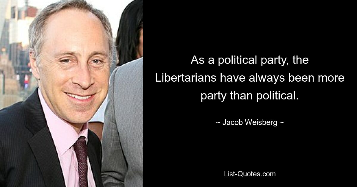 As a political party, the Libertarians have always been more party than political. — © Jacob Weisberg