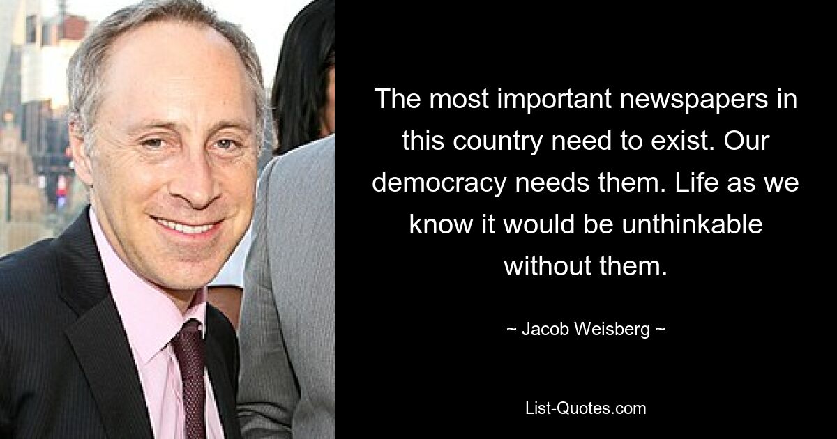 The most important newspapers in this country need to exist. Our democracy needs them. Life as we know it would be unthinkable without them. — © Jacob Weisberg