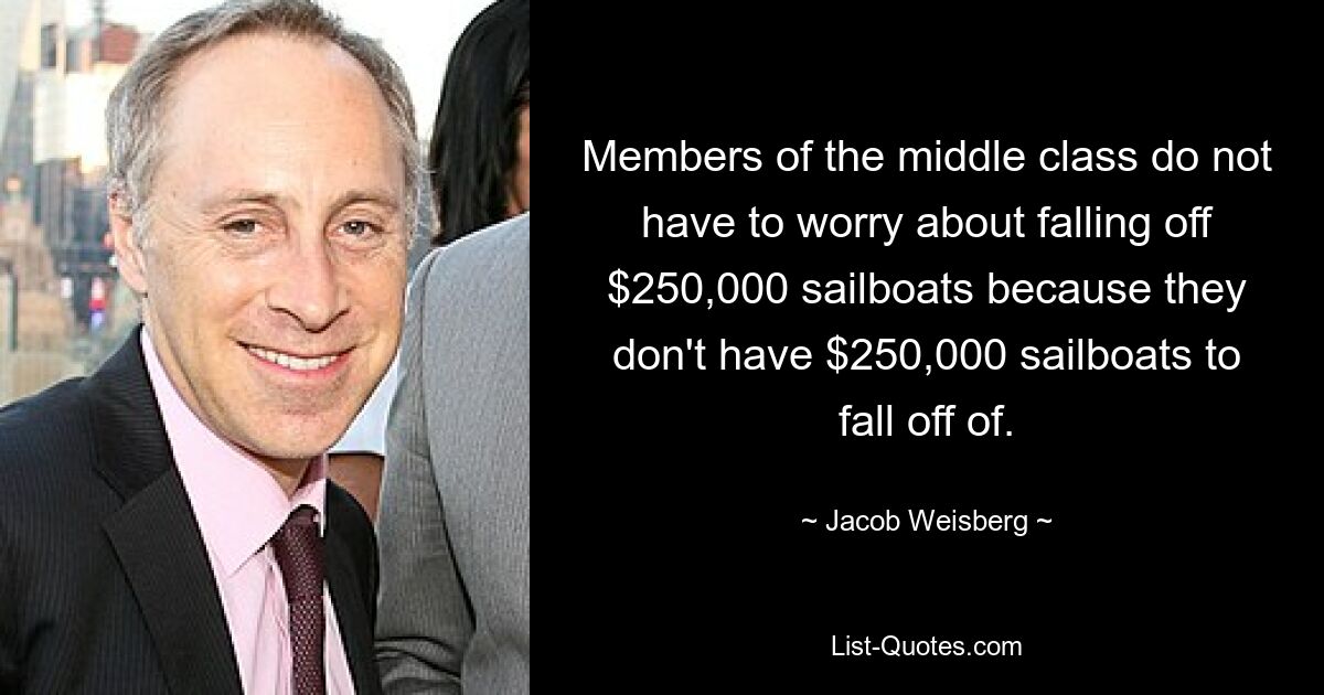 Members of the middle class do not have to worry about falling off $250,000 sailboats because they don't have $250,000 sailboats to fall off of. — © Jacob Weisberg