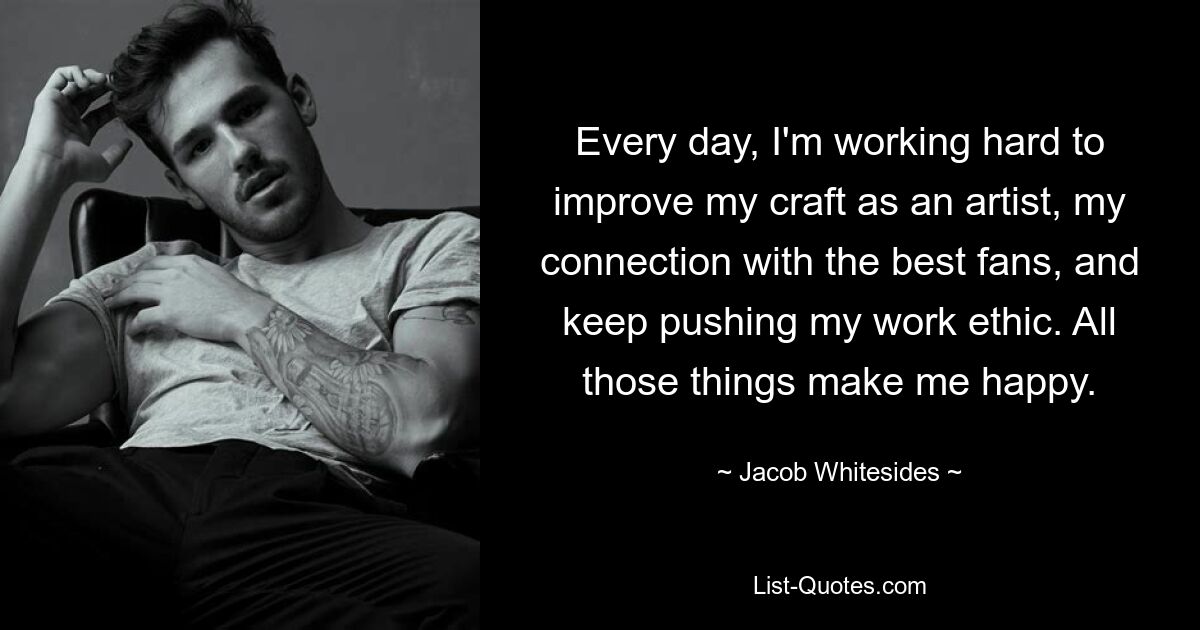 Every day, I'm working hard to improve my craft as an artist, my connection with the best fans, and keep pushing my work ethic. All those things make me happy. — © Jacob Whitesides