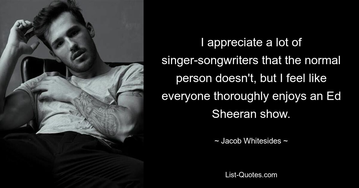 I appreciate a lot of singer-songwriters that the normal person doesn't, but I feel like everyone thoroughly enjoys an Ed Sheeran show. — © Jacob Whitesides