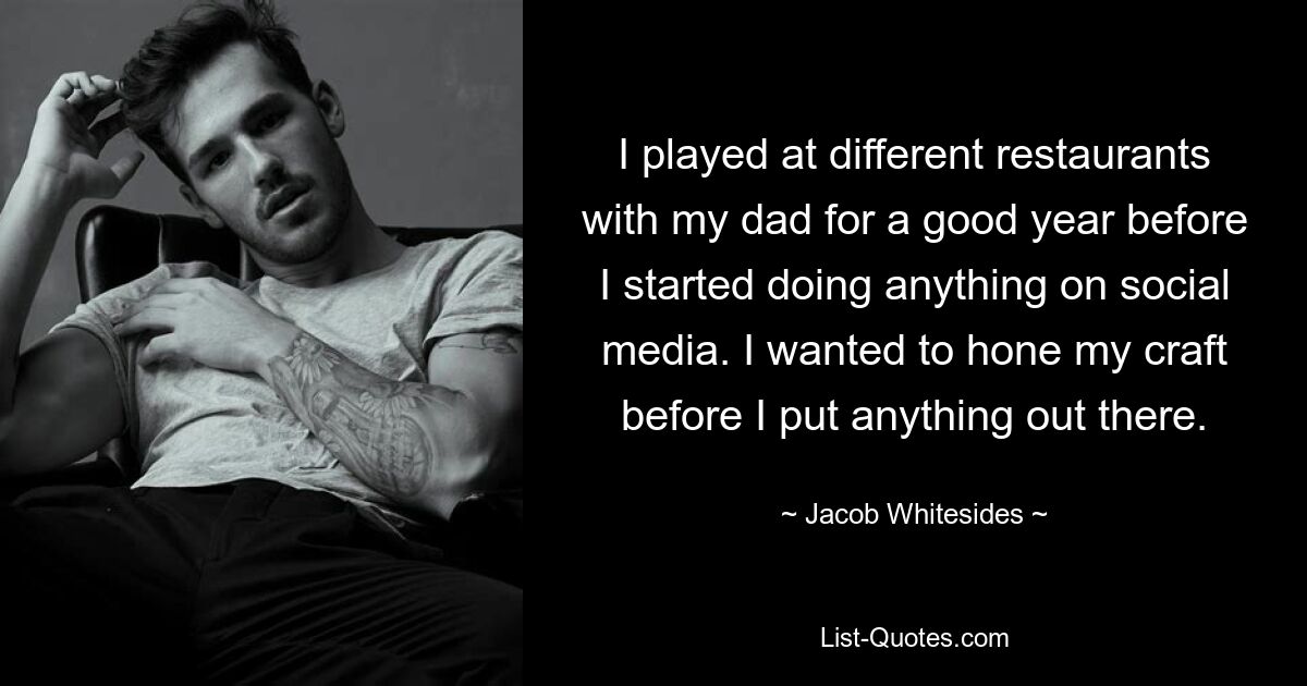 I played at different restaurants with my dad for a good year before I started doing anything on social media. I wanted to hone my craft before I put anything out there. — © Jacob Whitesides