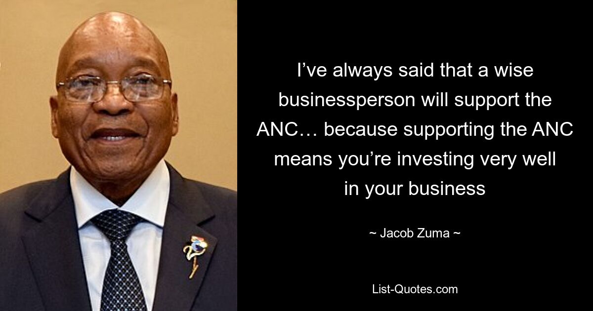 I’ve always said that a wise businessperson will support the ANC… because supporting the ANC means you’re investing very well in your business — © Jacob Zuma