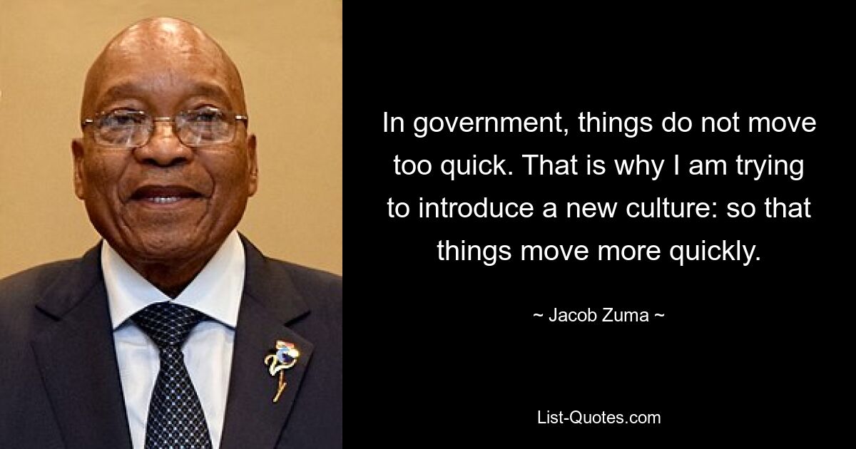 In government, things do not move too quick. That is why I am trying to introduce a new culture: so that things move more quickly. — © Jacob Zuma