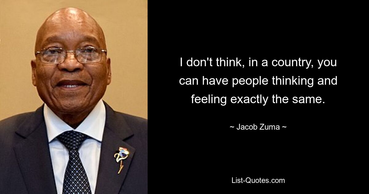 I don't think, in a country, you can have people thinking and feeling exactly the same. — © Jacob Zuma