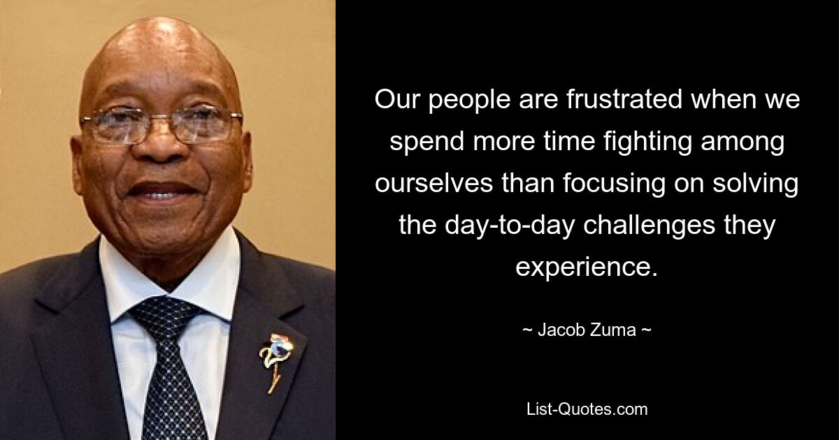 Our people are frustrated when we spend more time fighting among ourselves than focusing on solving the day-to-day challenges they experience. — © Jacob Zuma