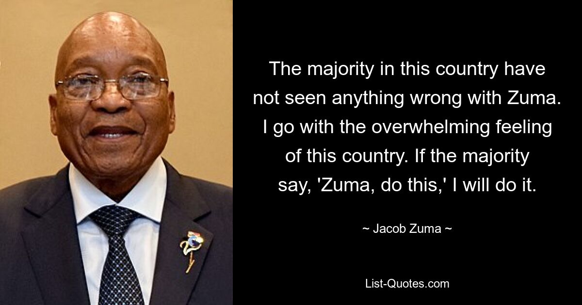 Die Mehrheit in diesem Land hat nichts Falsches an Zuma gesehen. Ich gehe mit dem überwältigenden Gefühl dieses Landes. Wenn die Mehrheit sagt: „Zuma, tu das“, werde ich es tun. — © Jacob Zuma 