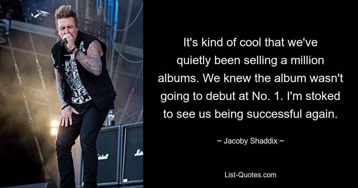 It's kind of cool that we've quietly been selling a million albums. We knew the album wasn't going to debut at No. 1. I'm stoked to see us being successful again. — © Jacoby Shaddix