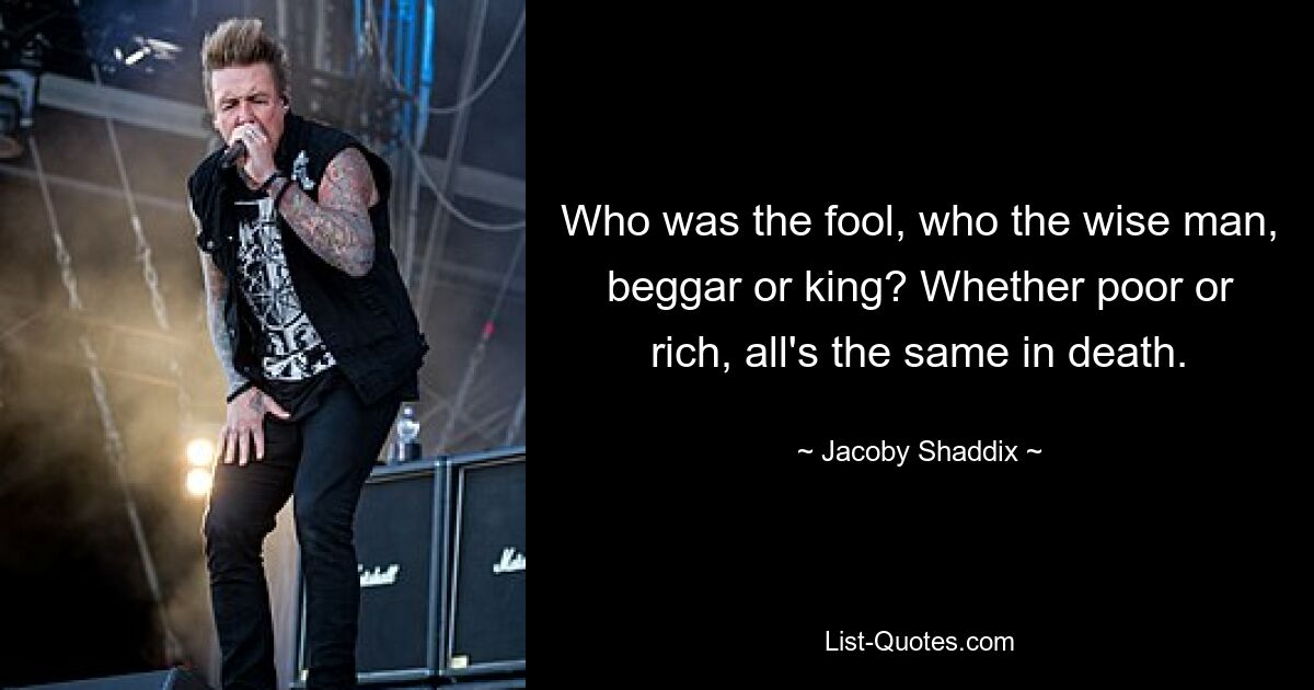 Who was the fool, who the wise man, beggar or king? Whether poor or rich, all's the same in death. — © Jacoby Shaddix