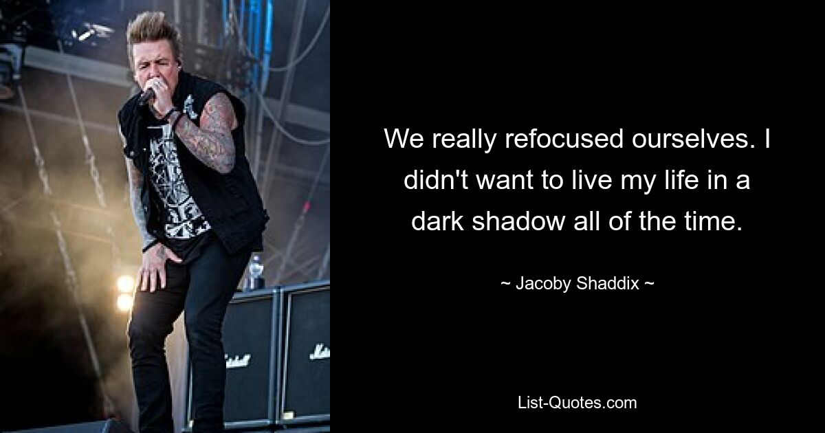 We really refocused ourselves. I didn't want to live my life in a dark shadow all of the time. — © Jacoby Shaddix