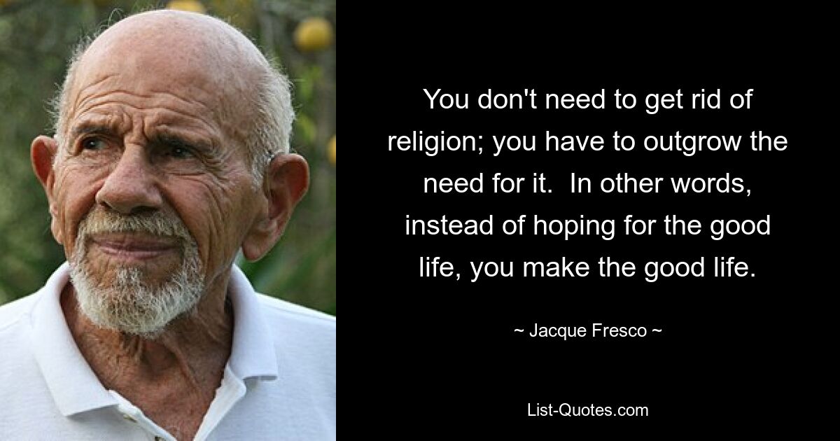 You don't need to get rid of religion; you have to outgrow the need for it.  In other words, instead of hoping for the good life, you make the good life. — © Jacque Fresco