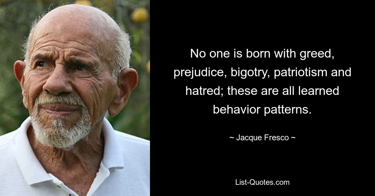 No one is born with greed, prejudice, bigotry, patriotism and hatred; these are all learned behavior patterns. — © Jacque Fresco