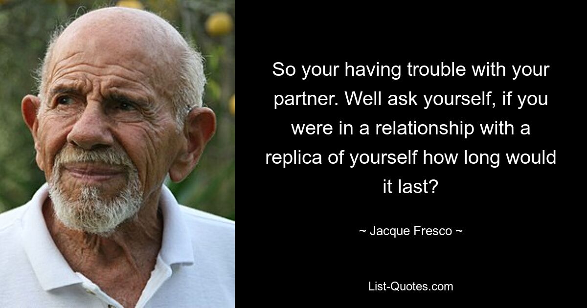 So your having trouble with your partner. Well ask yourself, if you were in a relationship with a replica of yourself how long would it last? — © Jacque Fresco