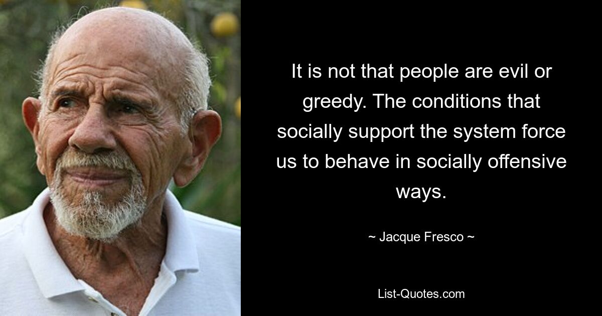 It is not that people are evil or greedy. The conditions that socially support the system force us to behave in socially offensive ways. — © Jacque Fresco