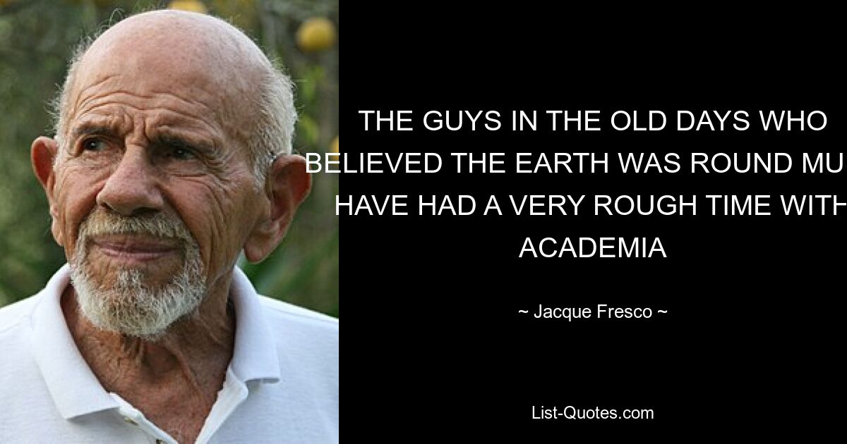 THE GUYS IN THE OLD DAYS WHO BELIEVED THE EARTH WAS ROUND MUST HAVE HAD A VERY ROUGH TIME WITH ACADEMIA — © Jacque Fresco