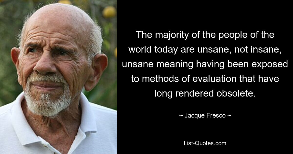 The majority of the people of the world today are unsane, not insane, unsane meaning having been exposed to methods of evaluation that have long rendered obsolete. — © Jacque Fresco