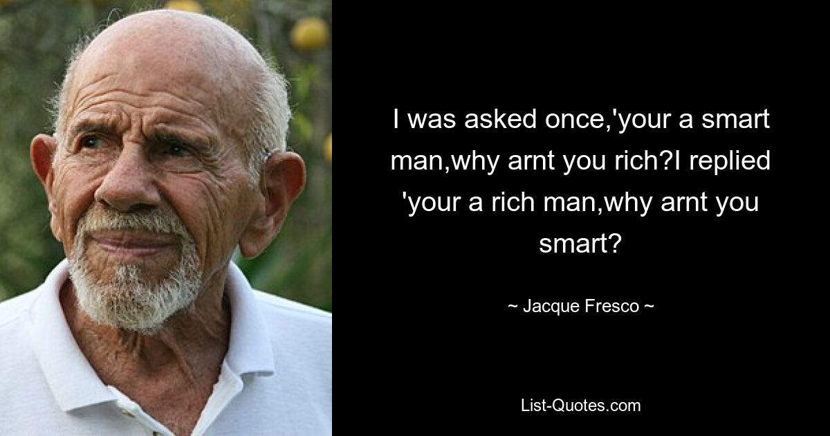 I was asked once,'your a smart man,why arnt you rich?I replied 'your a rich man,why arnt you smart? — © Jacque Fresco