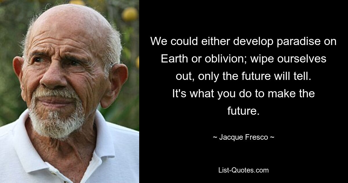 We could either develop paradise on Earth or oblivion; wipe ourselves out, only the future will tell. It's what you do to make the future. — © Jacque Fresco