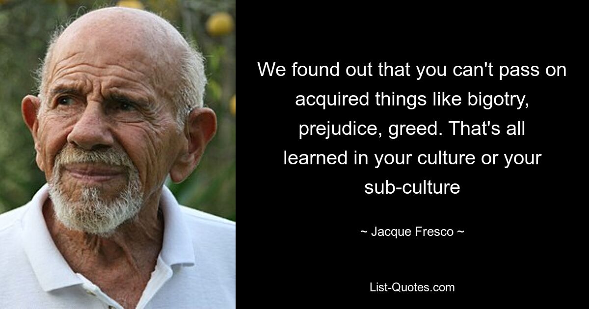 We found out that you can't pass on acquired things like bigotry, prejudice, greed. That's all learned in your culture or your sub-culture — © Jacque Fresco