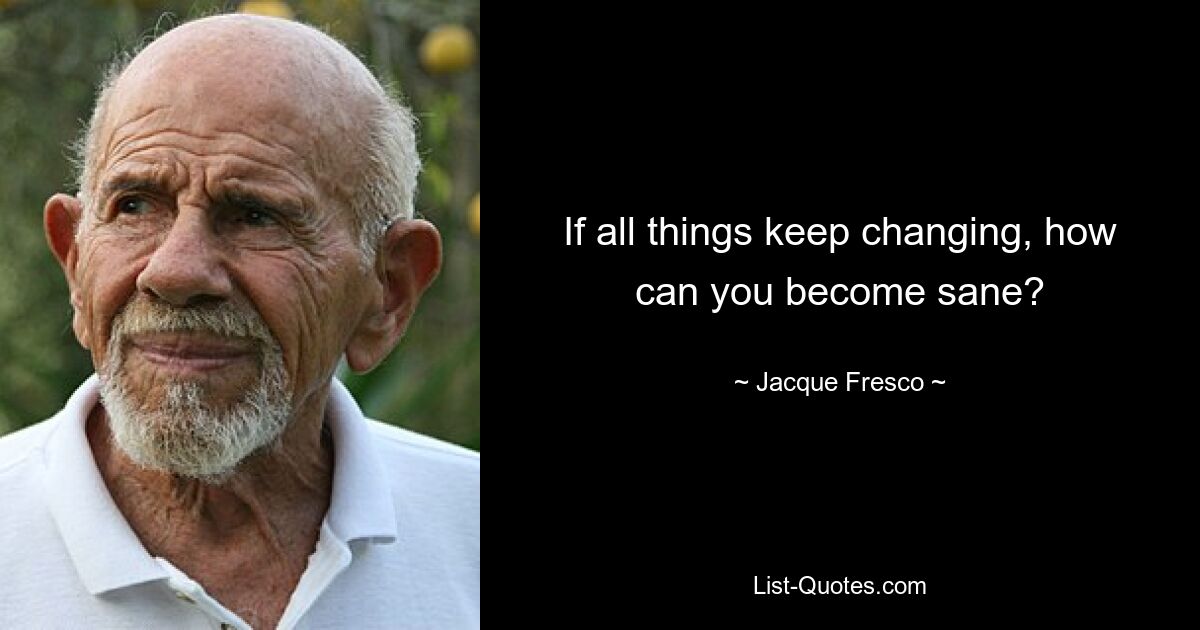 If all things keep changing, how can you become sane? — © Jacque Fresco