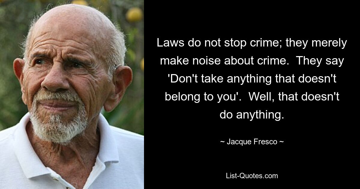 Laws do not stop crime; they merely make noise about crime.  They say 'Don't take anything that doesn't belong to you'.  Well, that doesn't do anything. — © Jacque Fresco